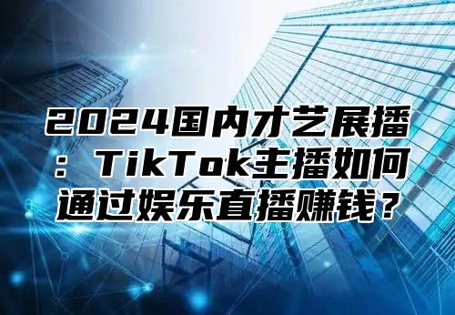 2025国内才艺展播：TikTok主播如何通过娱乐直播赚钱？