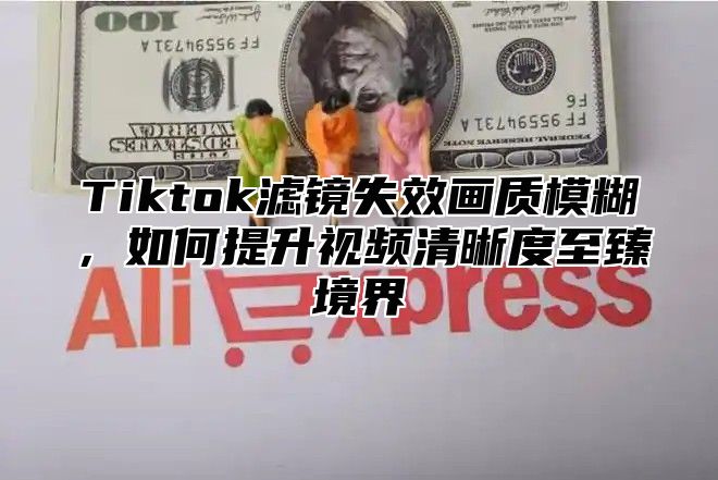 Tiktok滤镜失效画质模糊，如何提升视频清晰度至臻境界
