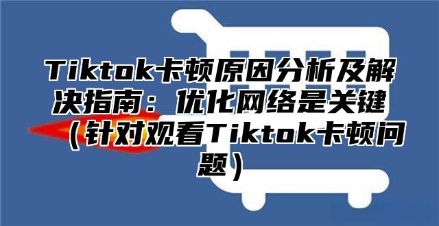 Tiktok卡顿原因分析及解决指南：优化网络是关键针对观看Tiktok卡顿问题