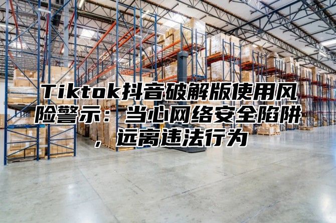 Tiktok抖音破解版使用风险警示：当心网络安全陷阱，远离违法行为