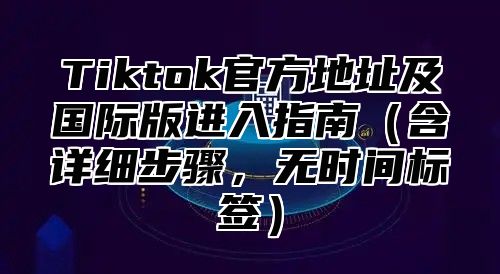 Tiktok官方地址及国际版进入指南含详细步骤，无时间标签