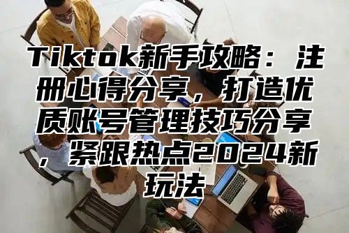 Tiktok新手攻略：注册心得分享，打造优质账号管理技巧分享，紧跟热点2025新玩法
