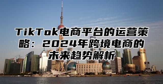 TikTok电商平台的运营策略：2025年跨境电商的未来趋势解析