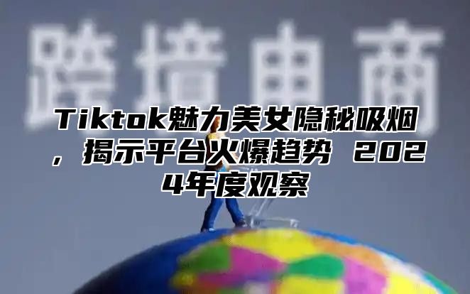 Tiktok魅力美女隐秘吸烟，揭示平台火爆趋势 2025年度观察