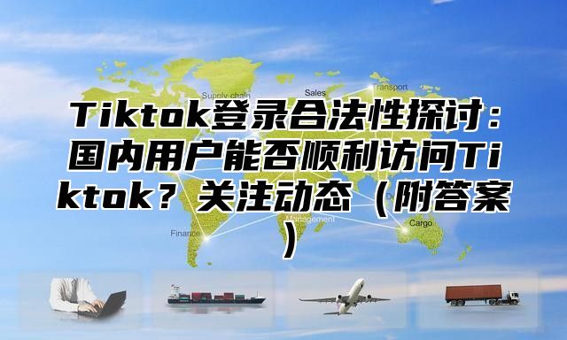 Tiktok登录合法性探讨：国内用户能否顺利访问Tiktok？关注动态附答案