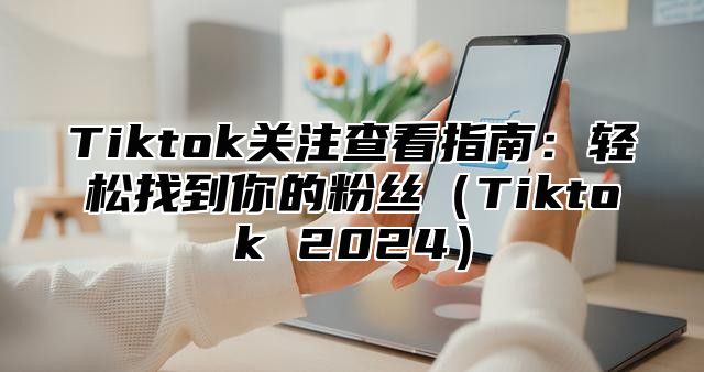 Tiktok关注查看指南：轻松找到你的粉丝Tiktok 2025