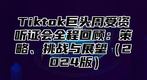 Tiktok巨头周受资听证会全程回顾：策略、挑战与展望2025版