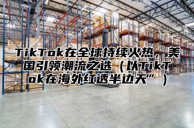 TikTok在全球持续火热，美国引领潮流之选以TikTok在海外红透半边天”