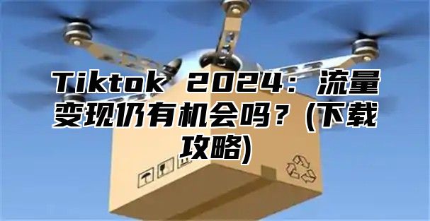 Tiktok 2025流量变现仍有机会吗？(下载攻略)