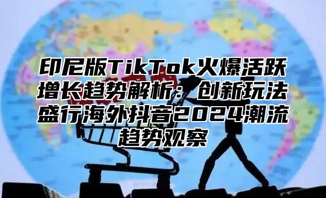 印尼版TikTok火爆活跃增长趋势解析：创新玩法盛行海外抖音2025潮流趋势观察