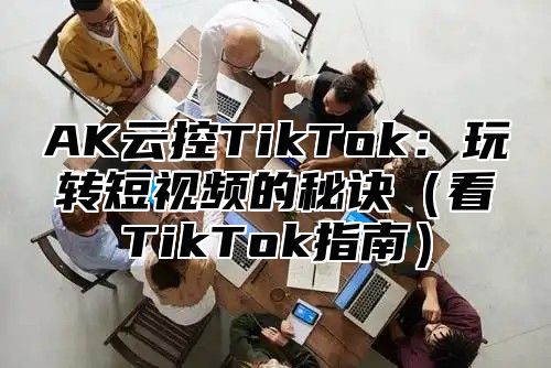 AK云控TikTok：玩转短视频的秘诀看TikTok指南