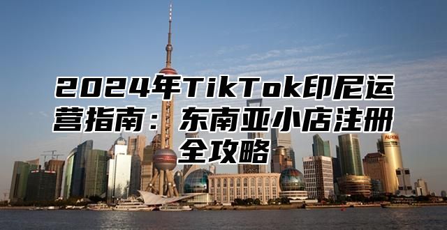 2025年TikTok印尼运营指南：东南亚小店注册全攻略