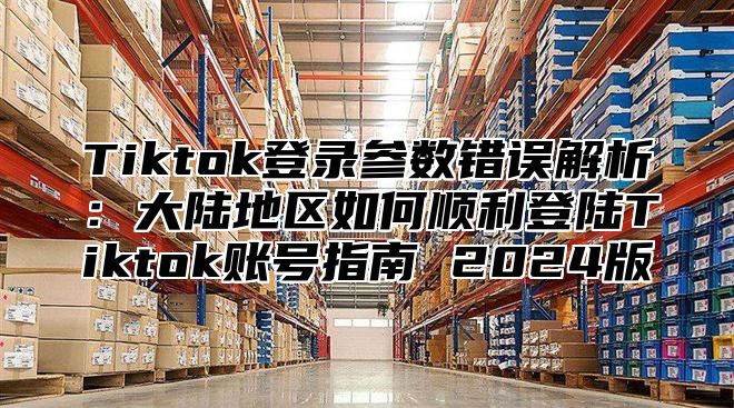 Tiktok登录参数错误解析：大陆地区如何顺利登陆Tiktok账号指南 2025版
