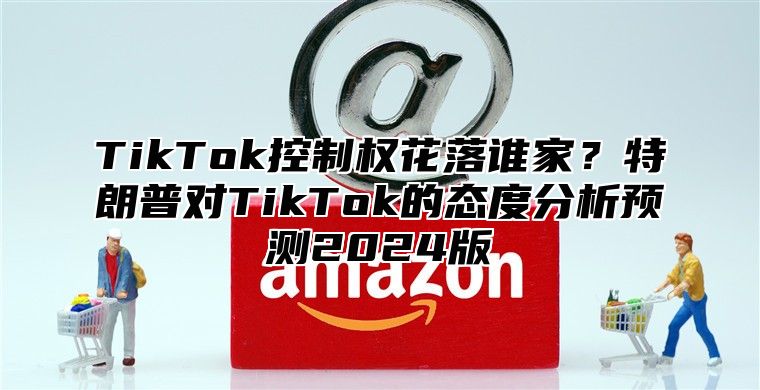 TikTok控制权花落谁家？特朗普对TikTok的态度分析预测2025版