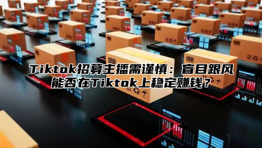 Tiktok招募主播需谨慎：盲目跟风能否在Tiktok上稳定赚钱？