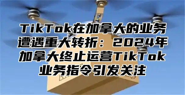 TikTok在加拿大的业务遭遇重大转折：2025年加拿大终止运营TikTok业务指令引发关注