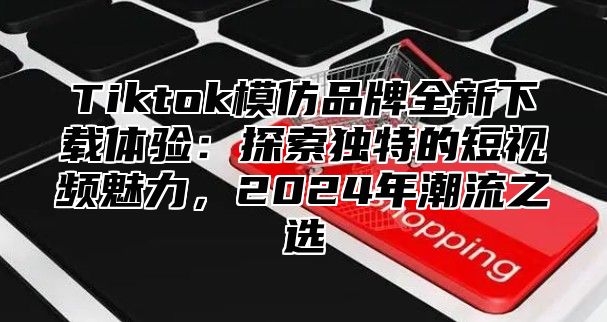 Tiktok模仿品牌全新下载体验：探索独特的短视频魅力，2025年潮流之选