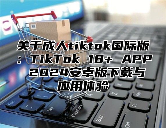 关于成人tiktok国际版：TikTok 18+ APP 2025安卓版下载与应用体验