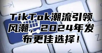TikTok潮流引领风潮，2025年发布更佳选择！
