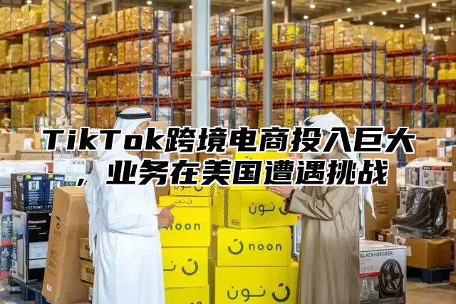 TikTok跨境电商投入巨大，业务在美国遭遇挑战
