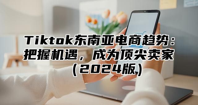 Tiktok东南亚电商趋势：把握机遇，成为顶尖卖家2025版