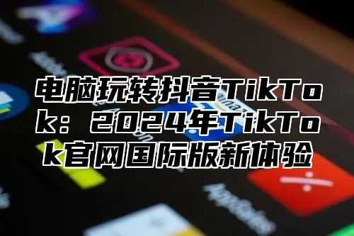 电脑玩转抖音TikTok：2025年TikTok官网国际版新体验