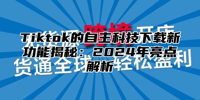 Tiktok的自主科技下载新功能揭秘：2025年亮点解析