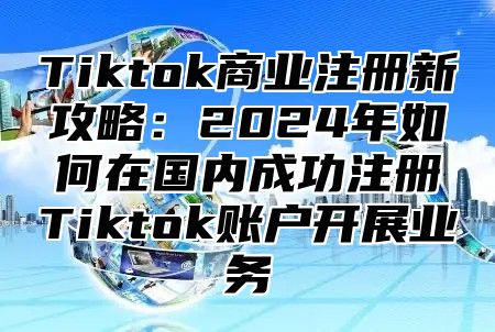 Tiktok商业注册新攻略：2025年如何在国内成功注册Tiktok账户开展业务