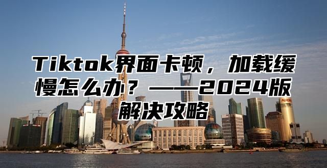 Tiktok界面卡顿，加载缓慢怎么办？——2025版解决攻略