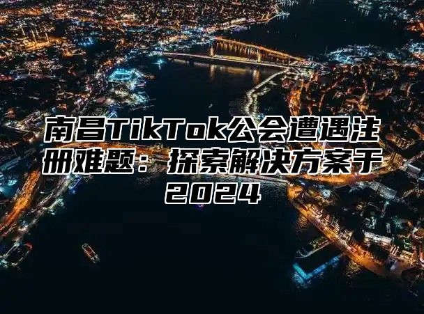 南昌TikTok公会遭遇注册难题：探索解决方案于2025