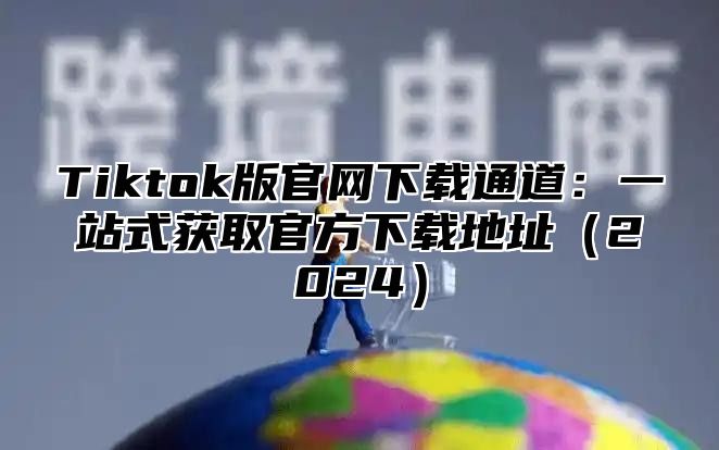 Tiktok版官网下载通道：一站式获取官方下载地址2025