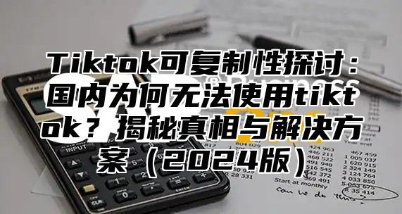 Tiktok可复制性探讨：国内为何无法使用tiktok？揭秘真相与解决方案2025版