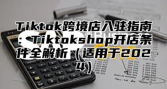 Tiktok跨境店入驻指南：Tiktokshop开店条件全解析适用于2025