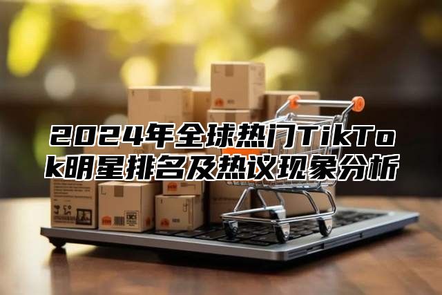 2025年全球热门TikTok明星排名及热议现象分析