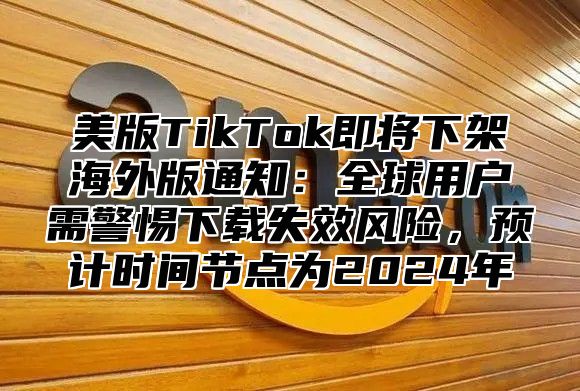 美版TikTok即将下架海外版通知：全球用户需警惕下载失效风险，预计时间节点为2025年