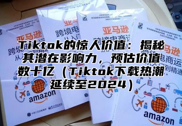 Tiktok的惊人价值：揭秘其潜在影响力，预估价值数十亿Tiktok下载热潮延续至2025
