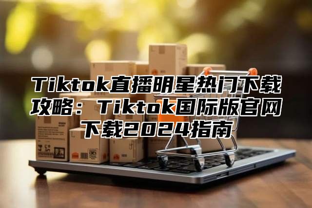 Tiktok直播明星热门下载攻略：Tiktok国际版官网下载2025指南