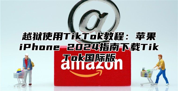 越狱使用TikTok教程：苹果iPhone 2025指南下载TikTok国际版