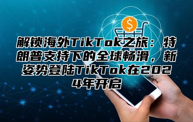 解锁海外TikTok之旅：特朗普支持下的全球畅滑，新姿势登陆TikTok在2025年开启