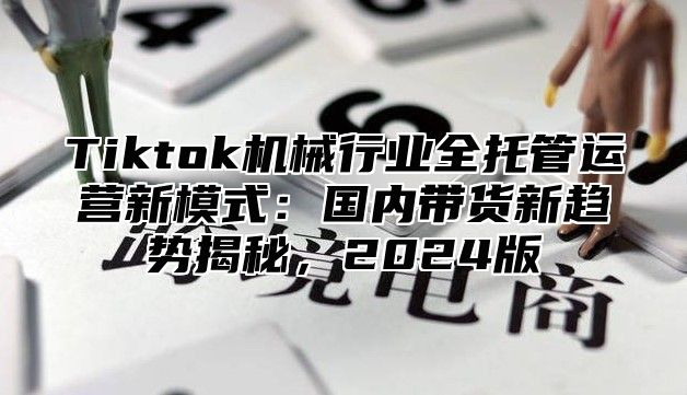 Tiktok机械行业全托管运营新模式：国内带货新趋势揭秘，2025版