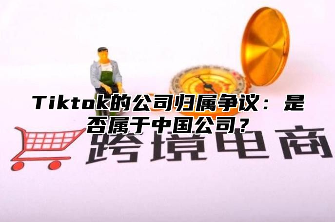 Tiktok的公司归属争议：是否属于中国公司？