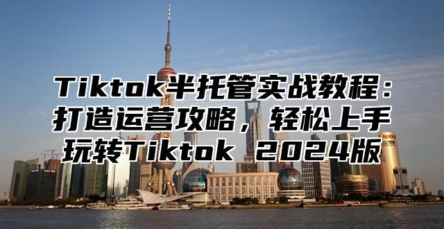 Tiktok半托管实战教程：打造运营攻略，轻松上手玩转Tiktok 2025版