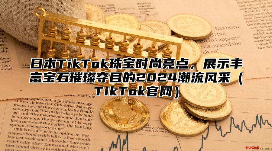 日本TikTok珠宝时尚亮点，展示丰富宝石璀璨夺目的2025潮流风采TikTok官网