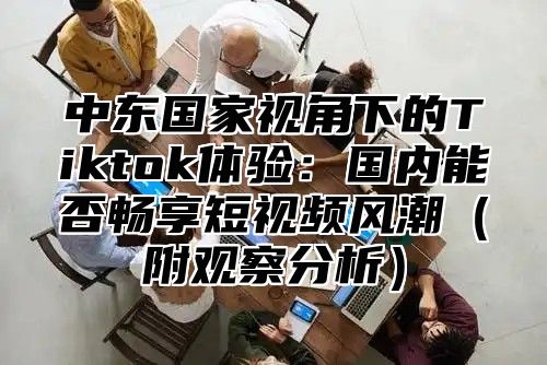 中东国家视角下的Tiktok体验：国内能否畅享短视频风潮附观察分析