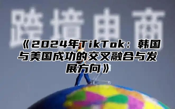 2025年TikTok：韩国与美国成功的交叉融合与发展方向