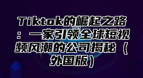Tiktok的崛起之路：一家引领全球短视频风潮的公司揭秘外国版