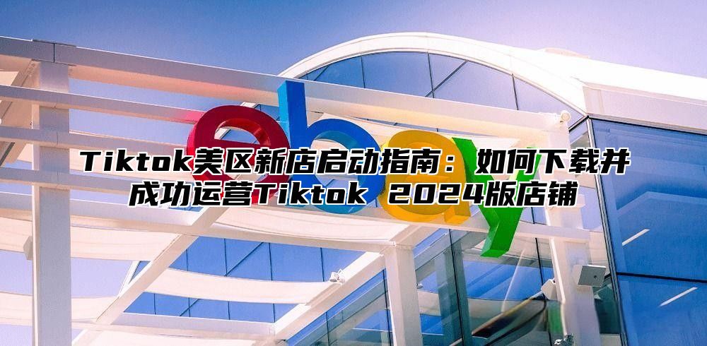 Tiktok美区新店启动指南：如何下载并成功运营Tiktok 2025版店铺