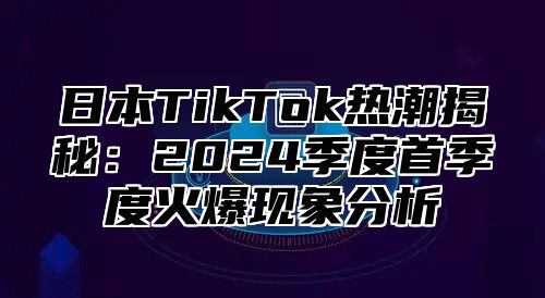 日本TikTok热潮揭秘：2025季度首季度火爆现象分析