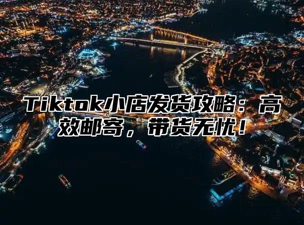Tiktok小店发货攻略：高效邮寄，带货无忧！