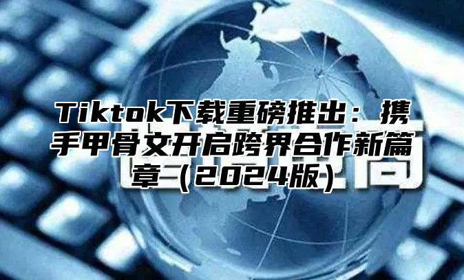 Tiktok下载重磅推出：携手甲骨文开启跨界合作新篇章2025版
